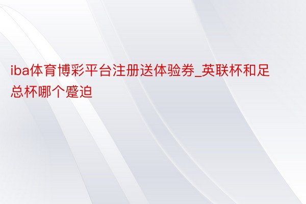 iba体育博彩平台注册送体验券_英联杯和足总杯哪个蹙迫