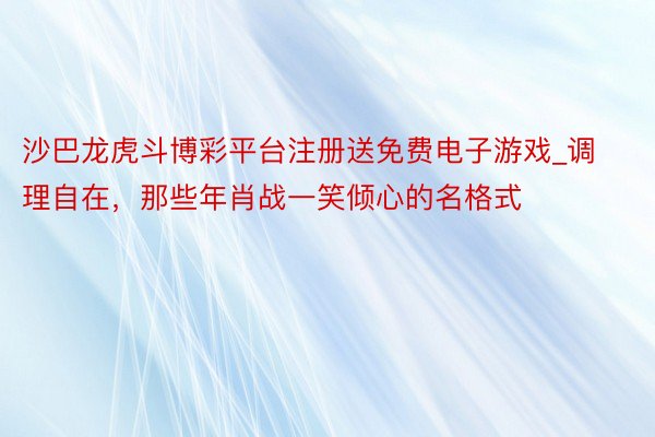 沙巴龙虎斗博彩平台注册送免费电子游戏_调理自在，那些年肖战一笑倾心的名格式