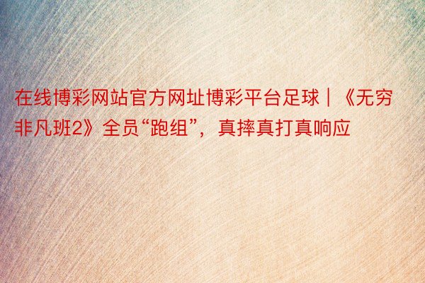 在线博彩网站官方网址博彩平台足球 | 《无穷非凡班2》全员“跑组”，真摔真打真响应