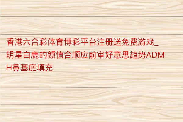 香港六合彩体育博彩平台注册送免费游戏_明星白鹿的颜值合顺应前审好意思趋势ADMH鼻基底填充