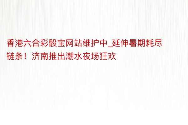 香港六合彩骰宝网站维护中_延伸暑期耗尽链条！济南推出潮水夜场狂欢