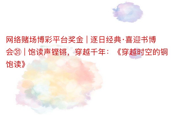 网络赌场博彩平台奖金 | 逐日经典·喜迎书博会㉛ | 饱读声铿锵，穿越千年：《穿越时空的铜饱读》