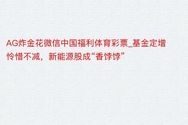 AG炸金花微信中国福利体育彩票_基金定增怜惜不减，新能源股成“香饽饽”