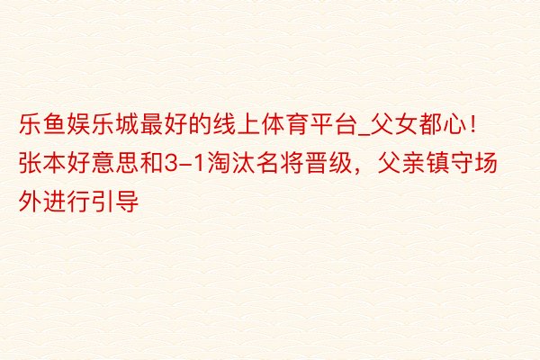 乐鱼娱乐城最好的线上体育平台_父女都心！张本好意思和3-1淘汰名将晋级，父亲镇守场外进行引导