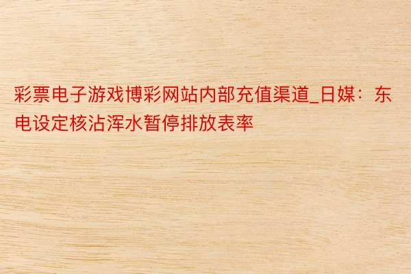 彩票电子游戏博彩网站内部充值渠道_日媒：东电设定核沾浑水暂停排放表率