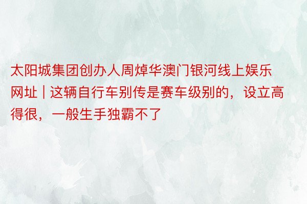 太阳城集团创办人周焯华澳门银河线上娱乐网址 | 这辆自行车别传是赛车级别的,设立高得很,一般生手独霸不了