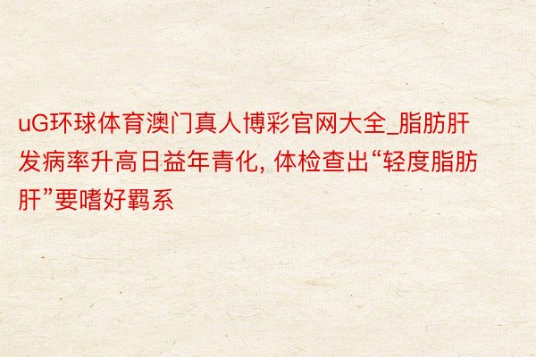uG环球体育澳门真人博彩官网大全_脂肪肝发病率升高日益年青化, 体检查出“轻度脂肪肝”要嗜好羁系