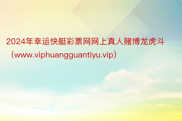 2024年幸运快艇彩票网网上真人赌博龙虎斗（www.viphuangguantiyu.vip）