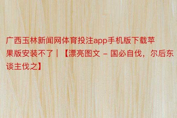 广西玉林新闻网体育投注app手机版下载苹果版安装不了 | 【漂亮图文 - 国必自伐，尔后东谈主伐之】