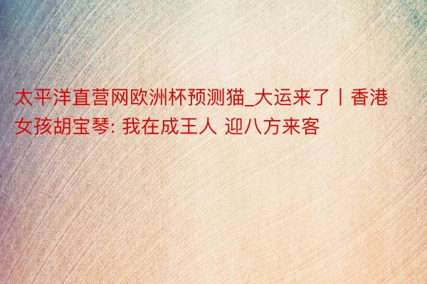 太平洋直营网欧洲杯预测猫_大运来了丨香港女孩胡宝琴: 我在成王人 迎八方来客