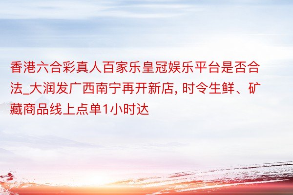 香港六合彩真人百家乐皇冠娱乐平台是否合法_大润发广西南宁再开新店, 时令生鲜、矿藏商品线上点单1小时达