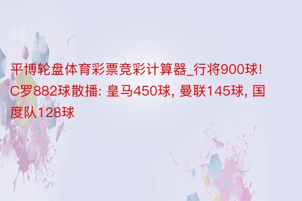平博轮盘体育彩票竞彩计算器_行将900球! C罗882球散播: 皇马450球, 曼联145球, 国度队128球