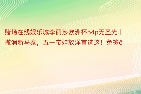 赌场在线娱乐城李丽莎欧洲杯54p无圣光 | 撤消新马泰,五一带娃放洋首选这!免签🆓