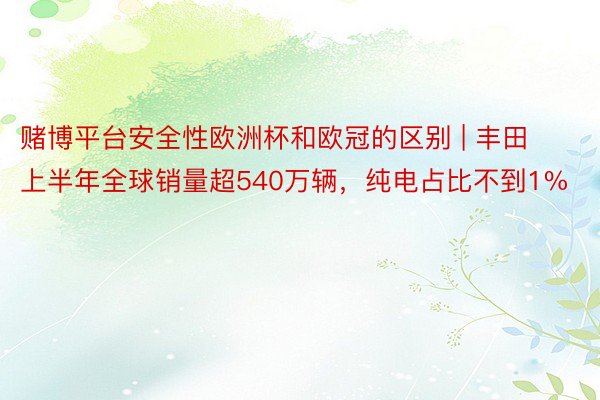 赌博平台安全性欧洲杯和欧冠的区别 | 丰田上半年全球销量超540万辆，纯电占比不到1%
