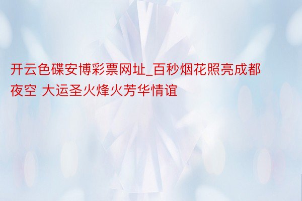 开云色碟安博彩票网址_百秒烟花照亮成都夜空 大运圣火烽火芳华情谊