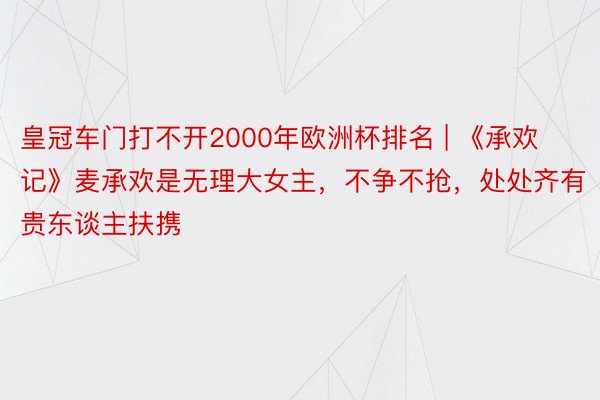 皇冠车门打不开2000年欧洲杯排名 | 《承欢记》麦承欢是无理大女主，不争不抢，处处齐有贵东谈主扶携