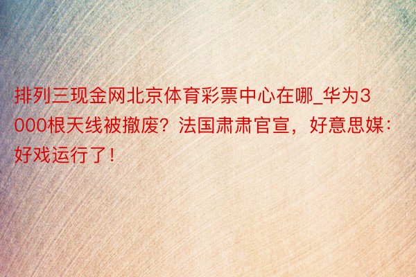 排列三现金网北京体育彩票中心在哪_华为3000根天线被撤废？法国肃肃官宣，好意思媒：好戏运行了！