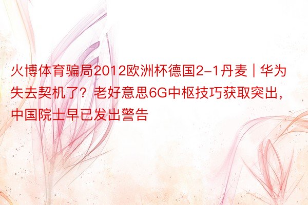 火博体育骗局2012欧洲杯德国2-1丹麦 | 华为失去契机了？老好意思6G中枢技巧获取突出，中国院士早已发出警告