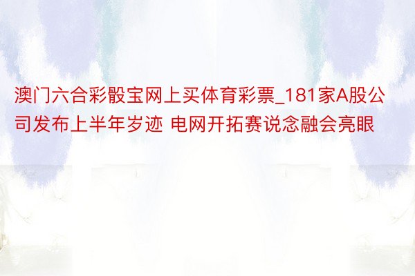 澳门六合彩骰宝网上买体育彩票_181家A股公司发布上半年岁迹 电网开拓赛说念融会亮眼