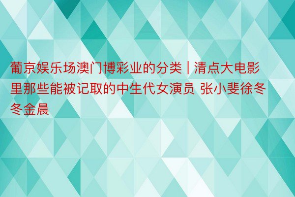 葡京娱乐场澳门博彩业的分类 | 清点大电影里那些能被记取的中生代女演员 张小斐徐冬冬金晨