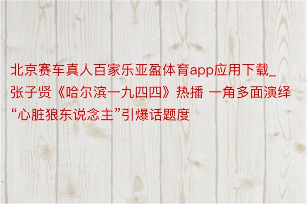 北京赛车真人百家乐亚盈体育app应用下载_张子贤《哈尔滨一九四四》热播 一角多面演绎“心脏狼东说念主”引爆话题度