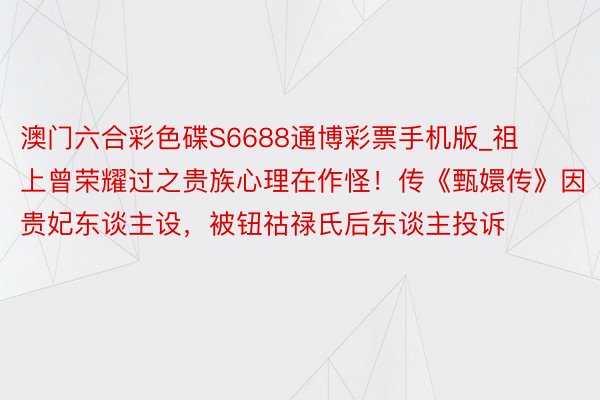 澳门六合彩色碟S6688通博彩票手机版_祖上曾荣耀过之贵族心理在作怪！传《甄嬛传》因贵妃东谈主设，被钮祜禄氏后东谈主投诉