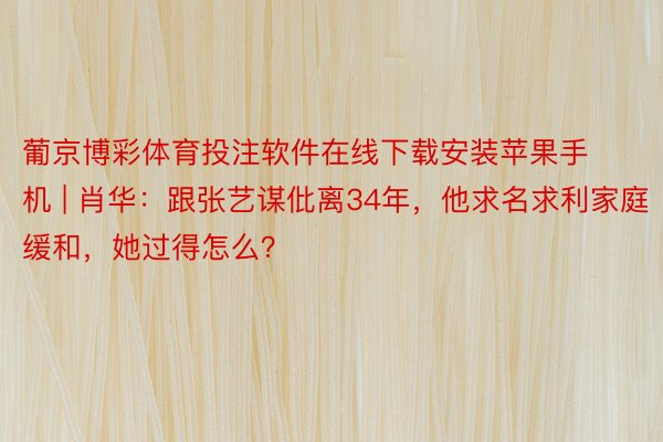 葡京博彩体育投注软件在线下载安装苹果手机 | 肖华：跟张艺谋仳离34年，他求名求利家庭缓和，<a href=
