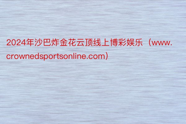 2024年沙巴炸金花云顶线上博彩娱乐（www.crownedsportsonline.com）