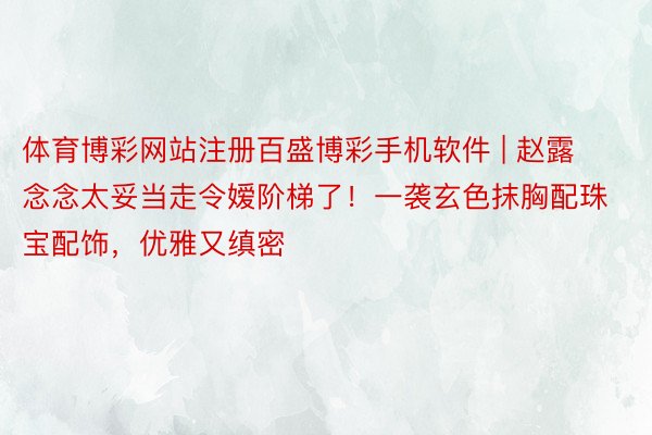体育博彩网站注册百盛博彩手机软件 | 赵露念念太妥当走令嫒阶梯了!一袭玄色抹胸配珠宝配饰,优雅又缜密