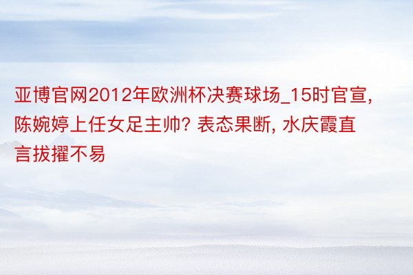 亚博官网2012年欧洲杯决赛球场_15时官宣, 陈婉婷上任女足主帅? 表态果断, 水庆霞直言拔擢不易