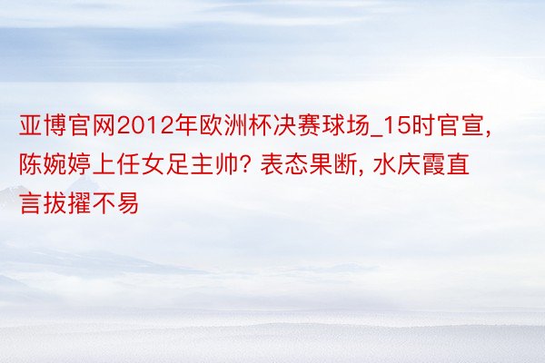 亚博官网2012年欧洲杯决赛球场_15时官宣， 陈婉婷上任女足主帅? 表态果断， 水庆霞直言拔擢不易