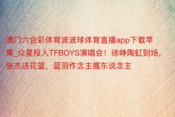 澳门六合彩体育波波球体育直播app下载苹果_众星投入TFBOYS演唱会！徐峥陶虹到场，张杰送花篮，蓝羽作念主握东说念主