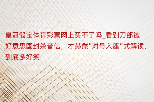 皇冠骰宝体育彩票网上买不了吗_看到刀郎被好意思国封杀音信，才赫然“对号入座”式解读，到底多好笑