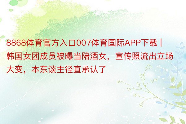 8868体育官方入口007体育国际APP下载 | 韩国女团成员被曝当陪酒女，宣传照流出立场大变，本东谈主径直承认了