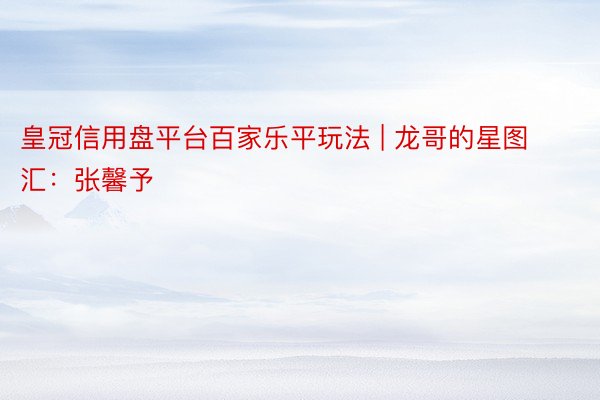 皇冠信用盘平台百家乐平玩法 | 龙哥的星图汇:张馨予