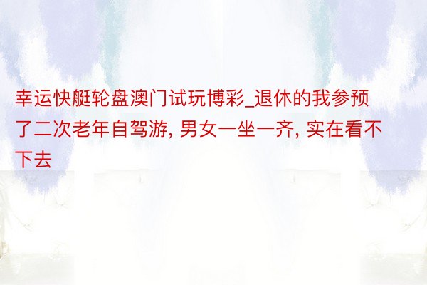幸运快艇轮盘澳门试玩博彩_退休的我参预了二次老年自驾游, 男女一坐一齐, 实在看不下去