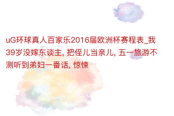 uG环球真人百家乐2016届欧洲杯赛程表_我39岁没嫁东谈主, 把侄儿当亲儿, 五一旅游不测听到弟妇一番话, 惊悚