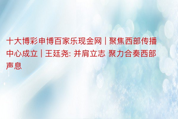 十大博彩申博百家乐现金网 | 聚焦西部传播中心成立 | 王廷尧: 并肩立志 聚力合奏西部声息