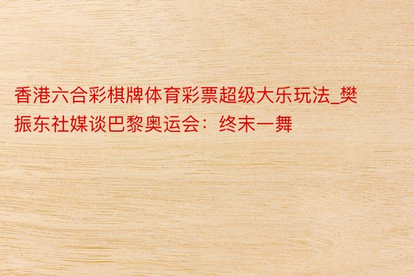 香港六合彩棋牌体育彩票超级大乐玩法_樊振东社媒谈巴黎奥运会：终末一舞