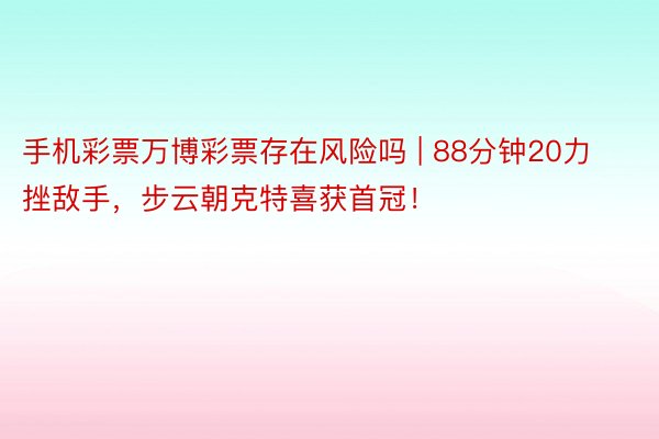 手机彩票万博彩票存在风险吗 | 88分钟20力挫敌手，步云朝克特喜获首冠！