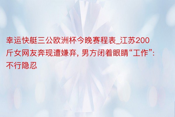 幸运快艇三公欧洲杯今晚赛程表_江苏200斤女网友奔现遭嫌弃, 男方闭着眼睛“工作”: 不行隐忍