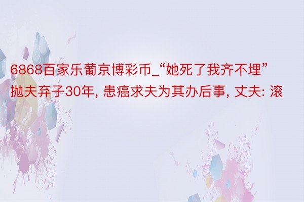 6868百家乐葡京博彩币_“她死了我齐不埋”抛夫弃子30年, 患癌求夫为其办后事, 丈夫: 滚