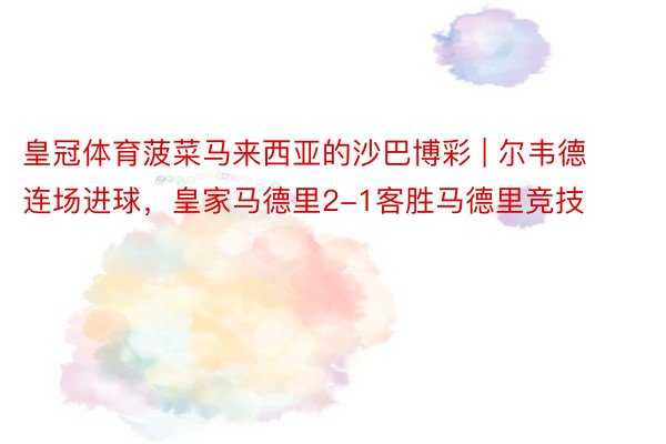 皇冠体育菠菜马来西亚的沙巴博彩 | 尔韦德连场进球，皇家马德里2-1客胜马德里竞技