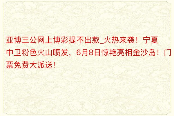 亚博三公网上博彩提不出款_火热来袭！宁夏中卫粉色火山喷发，6月8日惊艳亮相金沙岛！门票免费大派送！