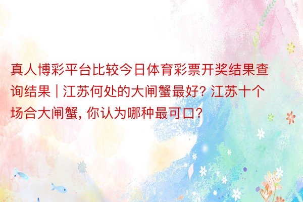 真人博彩平台比较今日体育彩票开奖结果查询结果 | 江苏何处的大闸蟹最好? 江苏十个场合大闸蟹, 你认为哪种最可口?