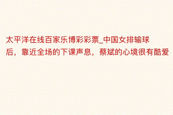 太平洋在线百家乐博彩彩票_中国女排输球后,靠近全场的下课声息,蔡斌的心境很有酷爱