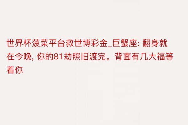 世界杯菠菜平台救世博彩金_巨蟹座: 翻身就在今晚, 你的81劫照旧渡完。背面有几大福等着你