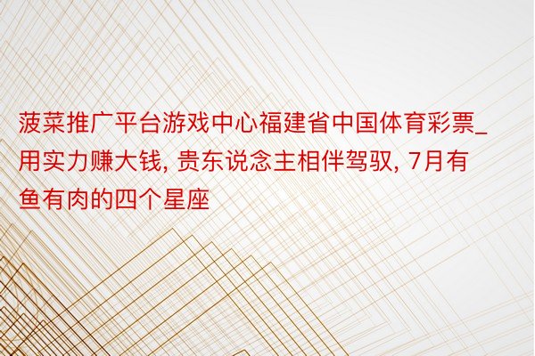 菠菜推广平台游戏中心福建省中国体育彩票_用实力赚大钱, 贵东说念主相伴驾驭, 7月有鱼有肉的四个星座