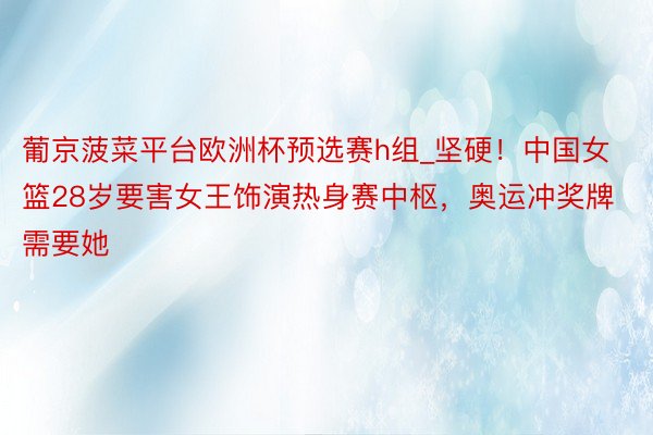 葡京菠菜平台欧洲杯预选赛h组_坚硬！中国女篮28岁要害女王饰演热身赛中枢，奥运冲奖牌需要她