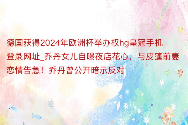 德国获得2024年欧洲杯举办权hg皇冠手机登录网址_乔丹女儿自曝夜店花心，与皮蓬前妻恋情告急！乔丹曾公开暗示反对